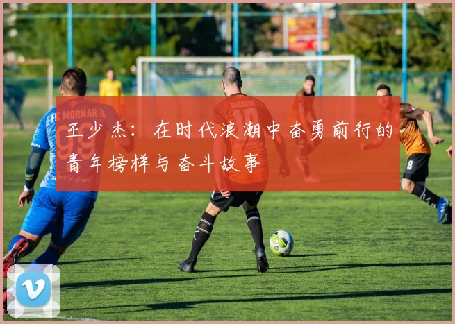 王少杰：在时代浪潮中奋勇前行的青年榜样与奋斗故事