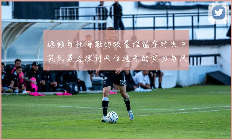 远懒与杜海勒的较量谁能在对决中笑到最后探讨两位选手的实力与风格