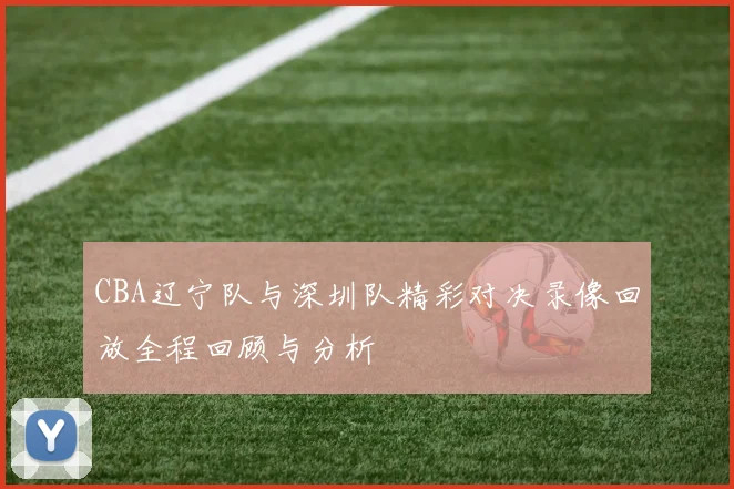CBA辽宁队与深圳队精彩对决录像回放全程回顾与分析