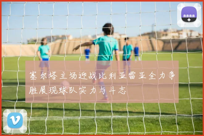 塞尔塔主场迎战比利亚雷亚全力争胜展现球队实力与斗志