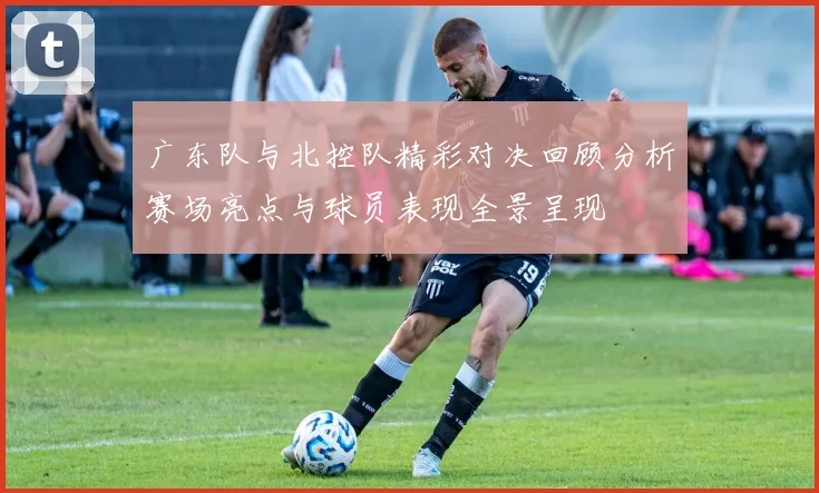 广东队与北控队精彩对决回顾分析赛场亮点与球员表现全景呈现