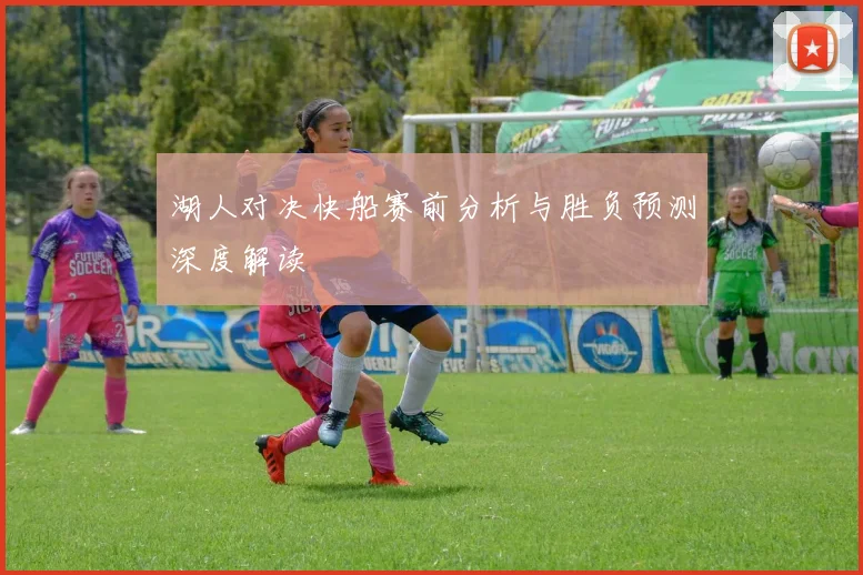 湖人对决快船赛前分析与胜负预测深度解读