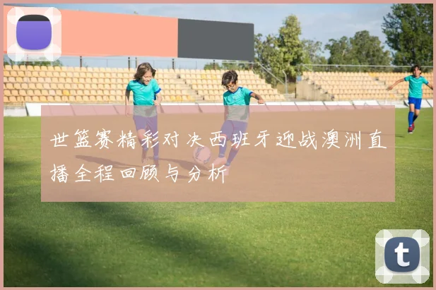 世篮赛精彩对决西班牙迎战澳洲直播全程回顾与分析