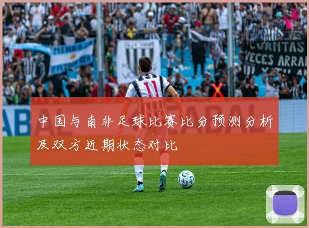 中国与南非足球比赛比分预测分析及双方近期状态对比
