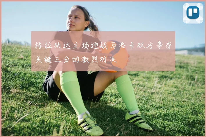 格拉纳达主场迎战马洛卡双方争夺关键三分的激烈对决