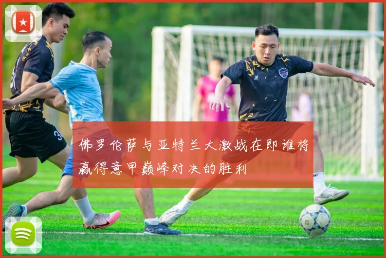 佛罗伦萨与亚特兰大激战在即谁将赢得意甲巅峰对决的胜利