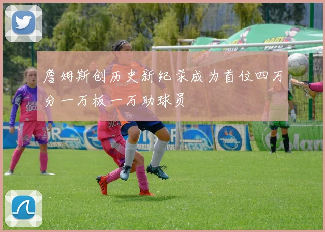 詹姆斯创历史新纪录成为首位四万分一万板一万助球员