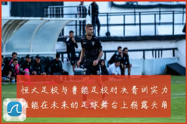 恒大足校与鲁能足校对决青训实力谁能在未来的足球舞台上崭露头角