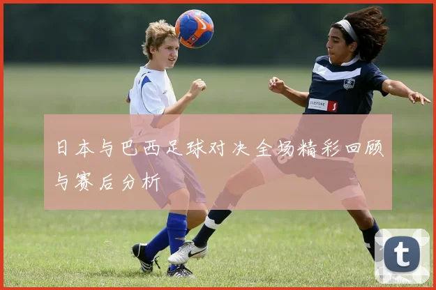 日本与巴西足球对决全场精彩回顾与赛后分析