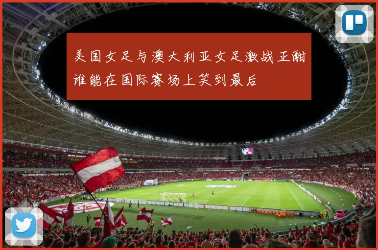 美国女足与澳大利亚女足激战正酣谁能在国际赛场上笑到最后