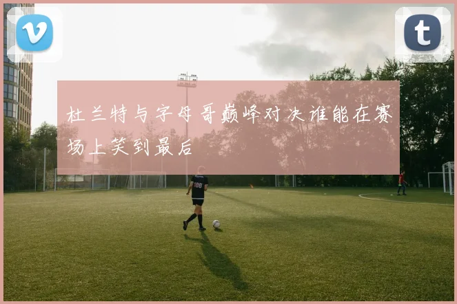 杜兰特与字母哥巅峰对决谁能在赛场上笑到最后