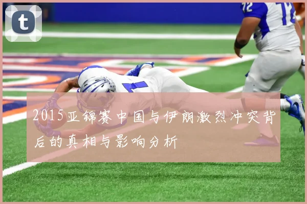 2015亚锦赛中国与伊朗激烈冲突背后的真相与影响分析