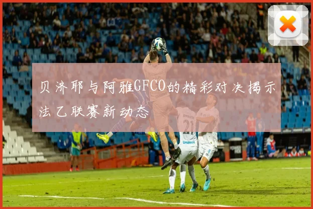 贝济耶与阿雅GFCO的精彩对决揭示法乙联赛新动态