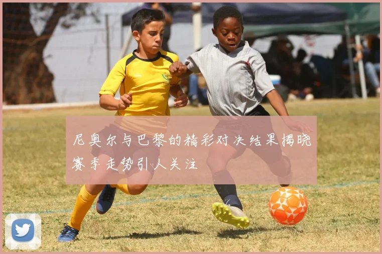 尼奥尔与巴黎的精彩对决结果揭晓赛季走势引人关注