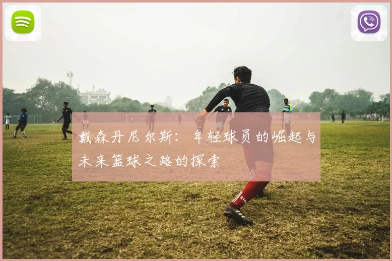 戴森丹尼尔斯：年轻球员的崛起与未来篮球之路的探索