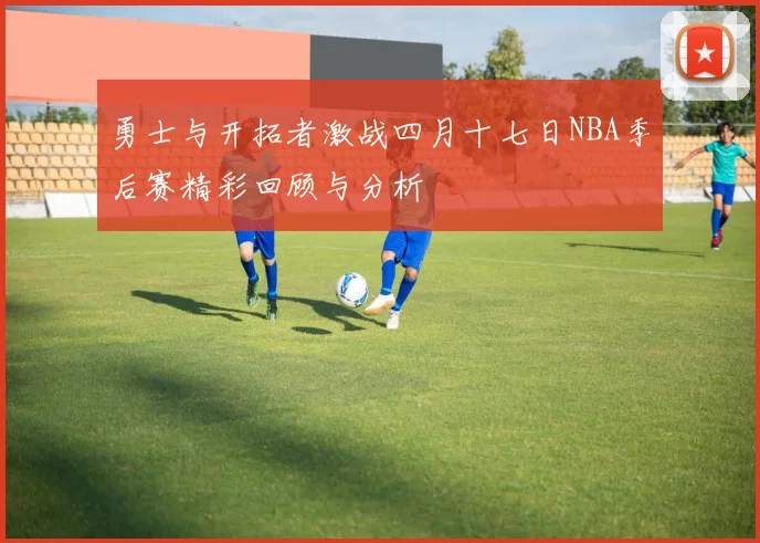 勇士与开拓者激战四月十七日NBA季后赛精彩回顾与分析