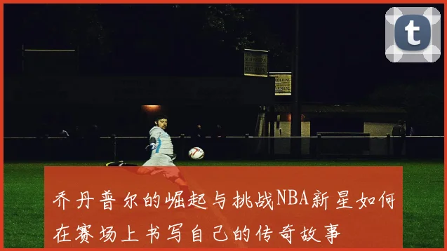 乔丹普尔的崛起与挑战NBA新星如何在赛场上书写自己的传奇故事