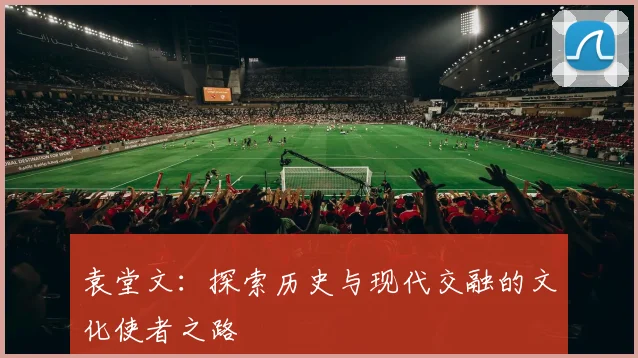 袁堂文：探索历史与现代交融的文化使者之路
