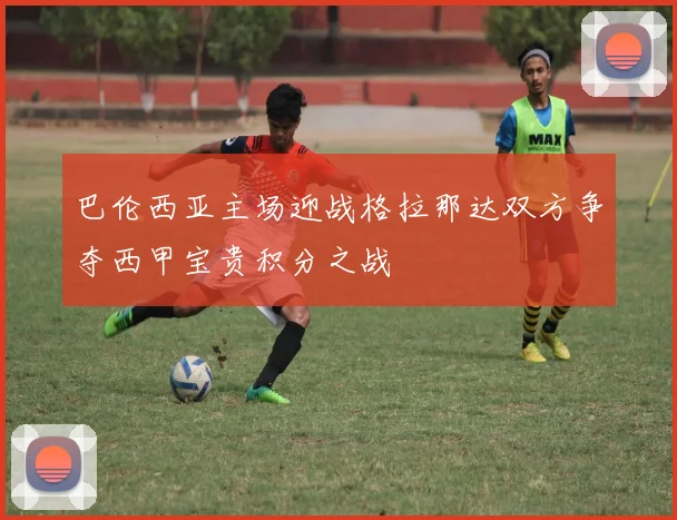 巴伦西亚主场迎战格拉那达双方争夺西甲宝贵积分之战